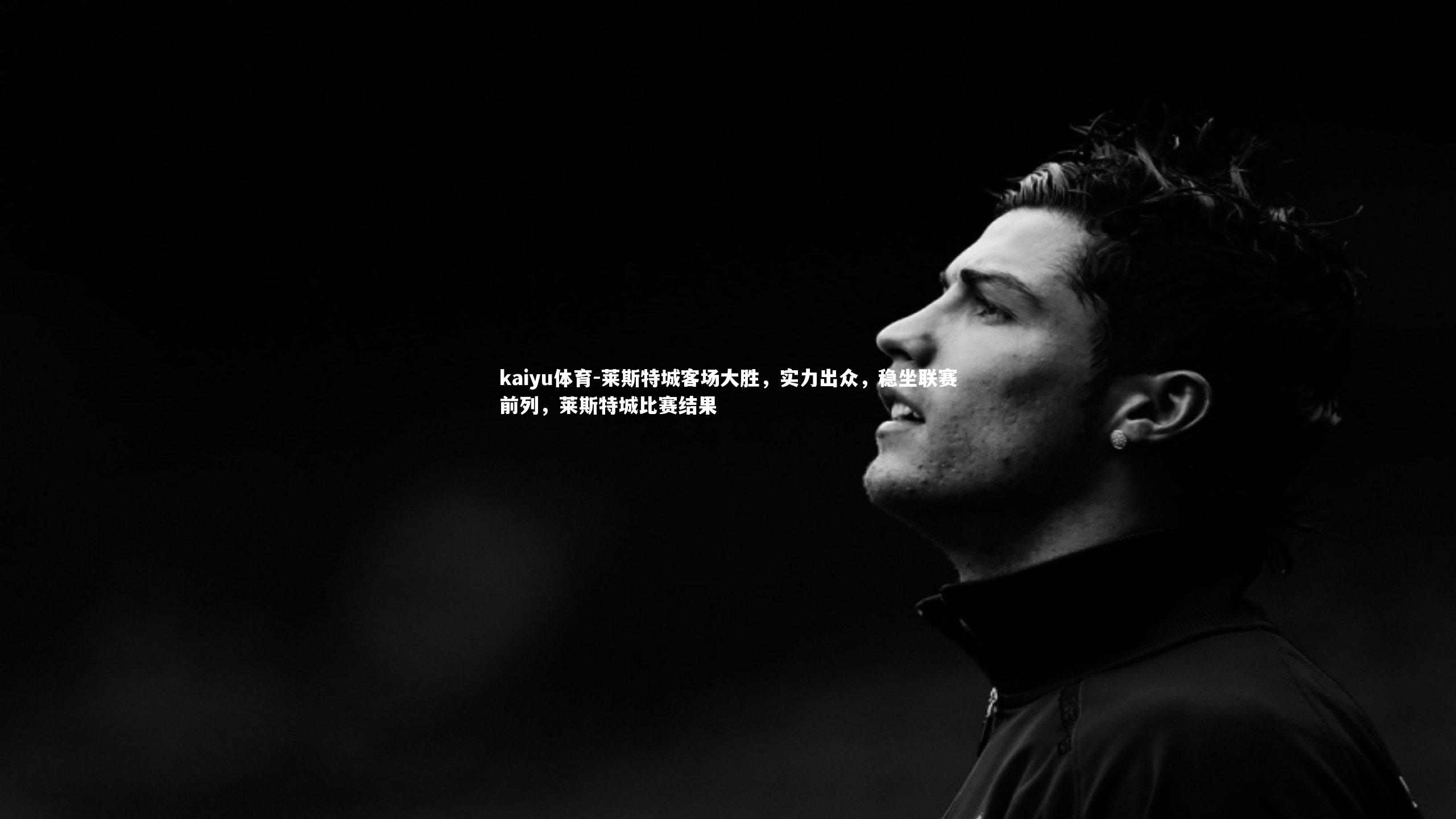 kaiyu体育-莱斯特城客场大胜，实力出众，稳坐联赛前列，莱斯特城比赛结果