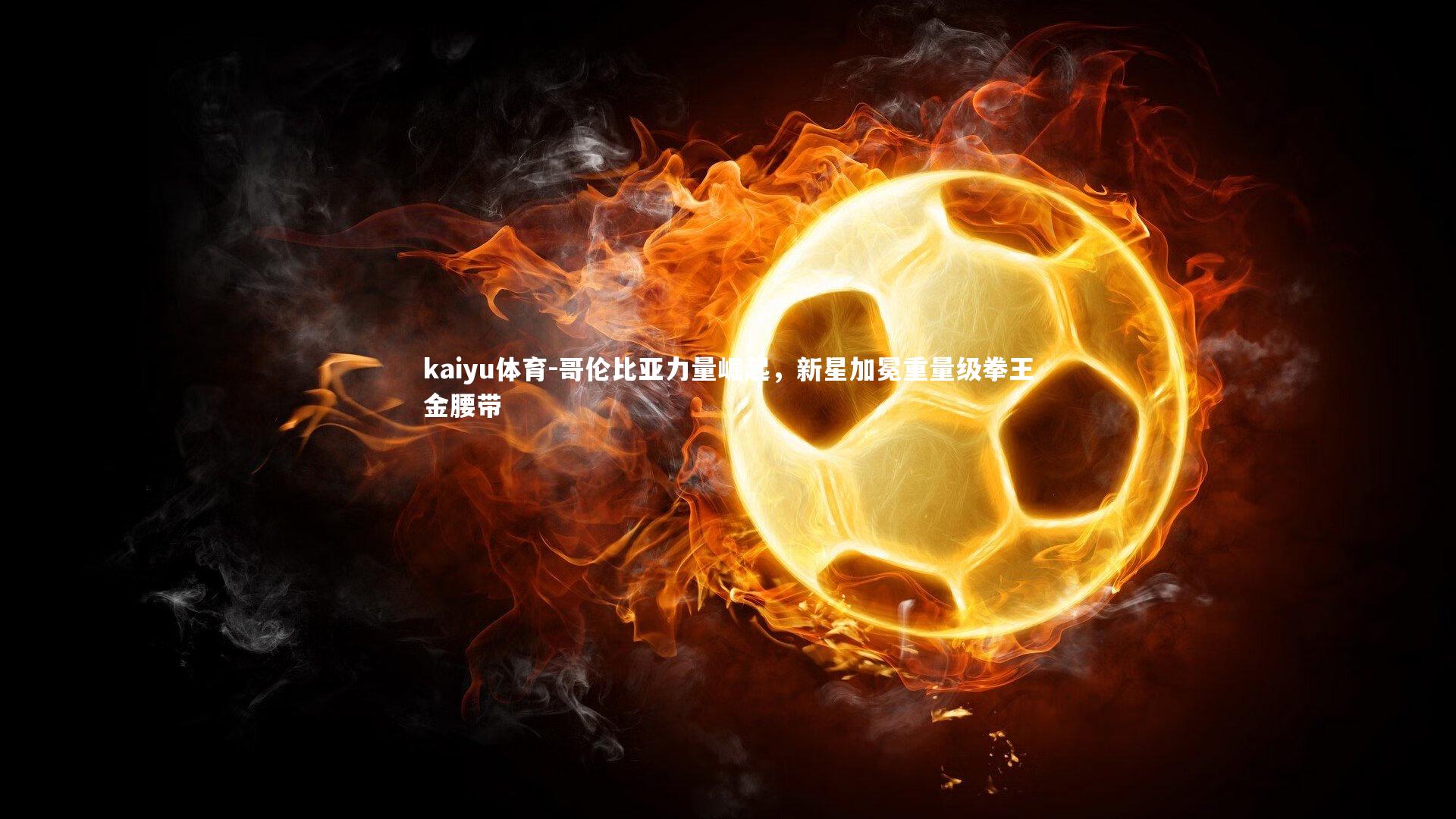 kaiyu体育-哥伦比亚力量崛起，新星加冕重量级拳王金腰带