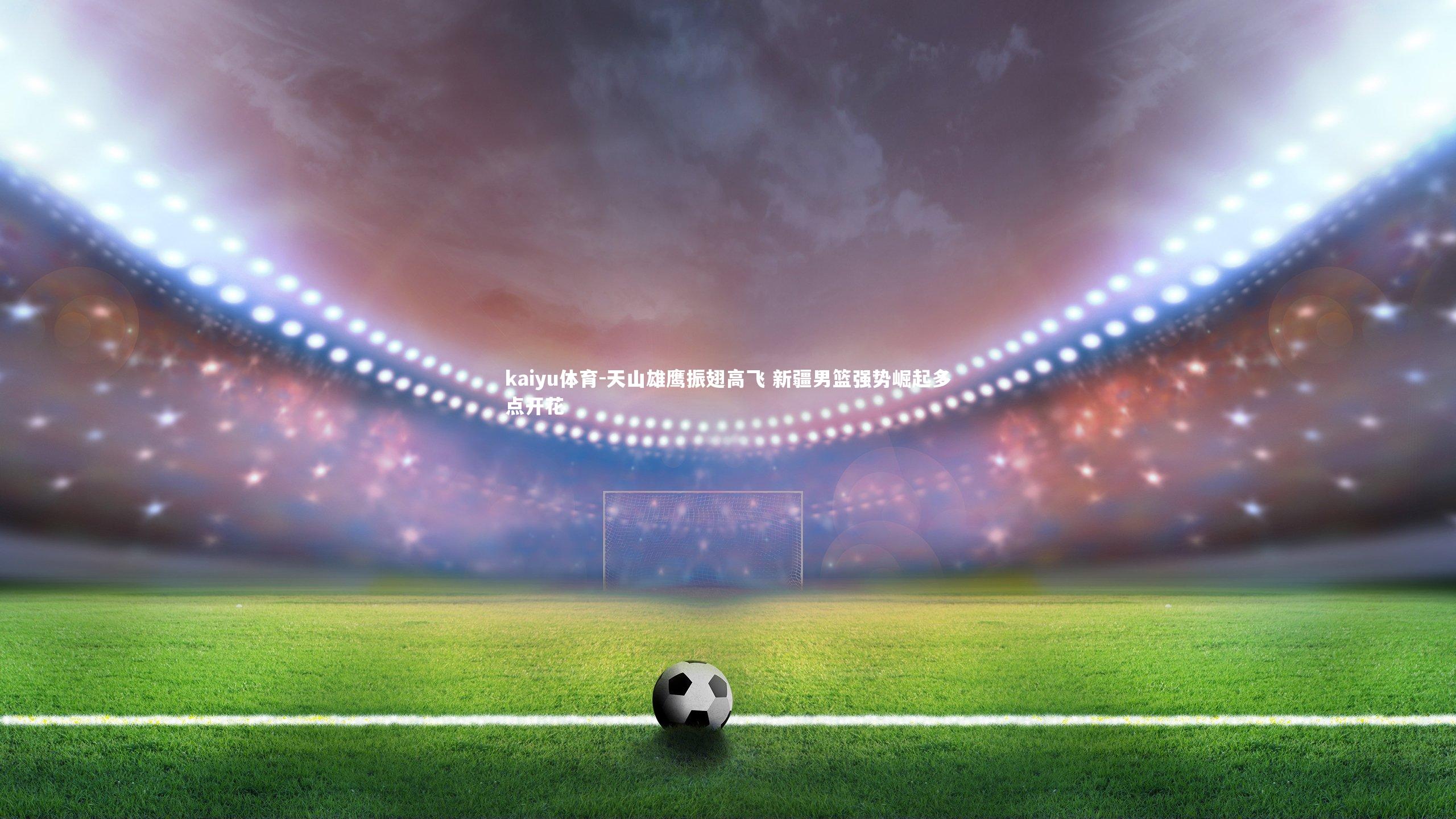 kaiyu体育-天山雄鹰振翅高飞 新疆男篮强势崛起多点开花